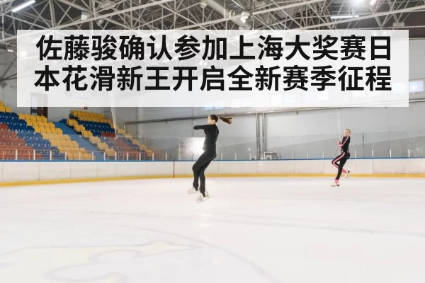 佐藤骏确认参加上海大奖赛日本花滑新王开启全新赛季征程