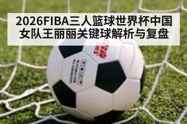 2026FIBA三人篮球世界杯中国女队王丽丽关键球解析与复盘